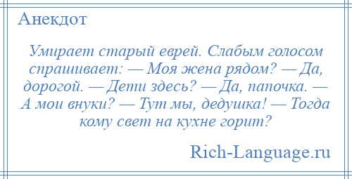 
    Умирает старый еврей. Слабым голосом спрашивает: — Моя жена рядом? — Да, дорогой. — Дети здесь? — Да, папочка. — А мои внуки? — Тут мы, дедушка! — Тогда кому свет на кухне горит?