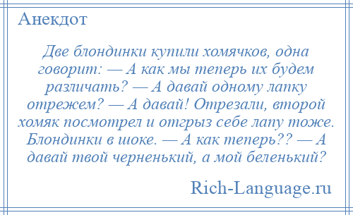 
    Две блондинки купили хомячков, одна говорит: — А как мы теперь их будем различать? — А давай одному лапку отрежем? — А давай! Отрезали, второй хомяк посмотрел и отгрыз себе лапу тоже. Блондинки в шоке. — А как теперь?? — А давай твой черненький, а мой беленький?