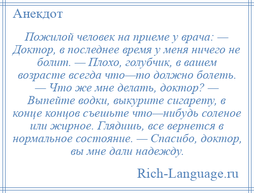 
    Пожилой человек на приеме у врача: — Доктор, в последнее время у меня ничего не болит. — Плохо, голубчик, в вашем возрасте всегда что—то должно болеть. — Что же мне делать, доктор? — Выпейте водки, выкурите сигарету, в конце концов съешьте что—нибудь соленое или жирное. Глядишь, все вернется в нормальное состояние. — Спасибо, доктор, вы мне дали надежду.