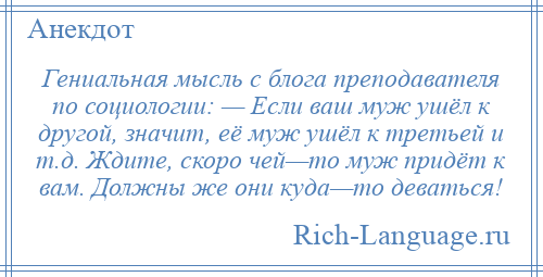 
    Гениальная мысль с блога преподавателя по социологии: — Если ваш муж ушёл к другой, значит, её муж ушёл к третьей и т.д. Ждите, скоро чей—то муж придёт к вам. Должны же они куда—то деваться!