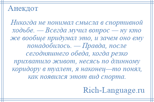 
    Никогда не понимал смысла в спортивной ходьбе. — Всегда мучил вопрос — ну кто же вообще придумал это, и зачем оно ему понадобилось. — Правда, после сегодняшнего обеда, когда резко прихватило живот, несясь по длинному коридору в туалет, я наконец—то понял, как появился этот вид спорта.