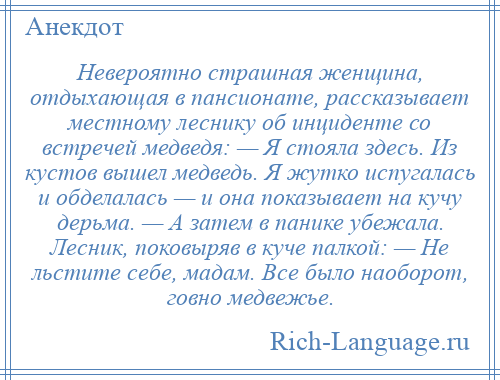 
    Невероятно страшная женщина, отдыхающая в пансионате, рассказывает местному леснику об инциденте со встречей медведя: — Я стояла здесь. Из кустов вышел медведь. Я жутко испугалась и обделалась — и она показывает на кучу дерьма. — А затем в панике убежала. Лесник, поковыряв в куче палкой: — Не льстите себе, мадам. Все было наоборот, говно медвежье.