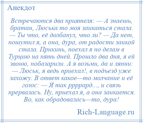 
    Встречаются два приятеля: — А знаешь, братан, Люська то моя заикаться стала. — Ты что, её долбанул, что ли? — Да нет, пошутил я, а она, дура, от радости заикой стала. Прикинь, поехал я по делам в Турцию на пять дней. Прошло два дня, я ей звоню, побазарили. А я возьми, да и ляпни: — Люськ, я ведь приехал!, в подъезд уже захожу. В ответ какое—то молчание и её голос: — Я так ррррард..., и связь прервалась. Ну, приехал я, а она заикается. Во, как обрадовалась—то, дура!