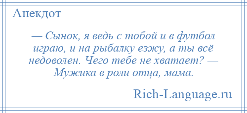 
    — Сынок, я ведь с тобой и в футбол играю, и на рыбалку езжу, а ты всё недоволен. Чего тебе не хватает? — Мужика в роли отца, мама.