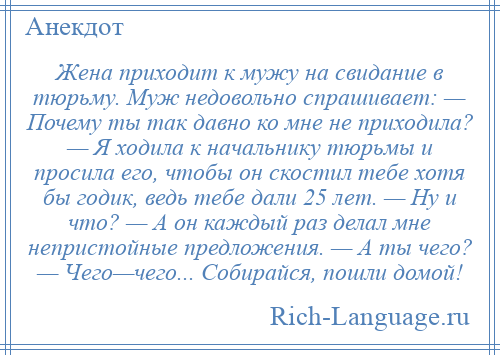 
    Жена приходит к мужу на свидание в тюрьму. Муж недовольно спрашивает: — Почему ты так давно ко мне не приходила? — Я ходила к начальнику тюрьмы и просила его, чтобы он скостил тебе хотя бы годик, ведь тебе дали 25 лет. — Ну и что? — А он каждый раз делал мне непристойные предложения. — А ты чего? — Чего—чего... Собирайся, пошли домой!