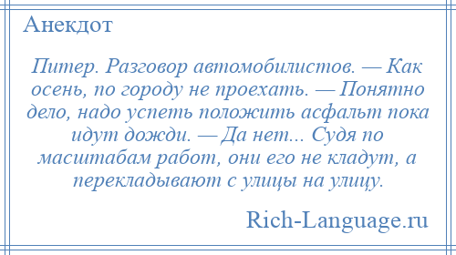 
    Питер. Разговор автомобилистов. — Как осень, по городу не проехать. — Понятно дело, надо успеть положить асфальт пока идут дожди. — Да нет... Судя по масштабам работ, они его не кладут, а перекладывают с улицы на улицу.