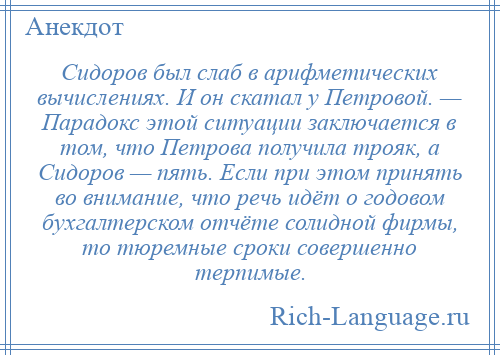 
    Сидоров был слаб в арифметических вычислениях. И он скатал у Петровой. — Парадокс этой ситуации заключается в том, что Петрова получила трояк, а Сидоров — пять. Если при этом принять во внимание, что речь идёт о годовом бухгалтерском отчёте солидной фирмы, то тюремные сроки совершенно терпимые.