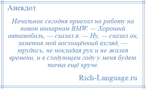 
    Начальник сегодня приехал на работу на новом шикарном BMW. — Хороший автомобиль, — сказал я. — Ну, — сказал он, заметив мой восхищённый взгляд, — трудись, не покладая рук и не жалея времени, и в следующем году у меня будет тачка ещё круче.