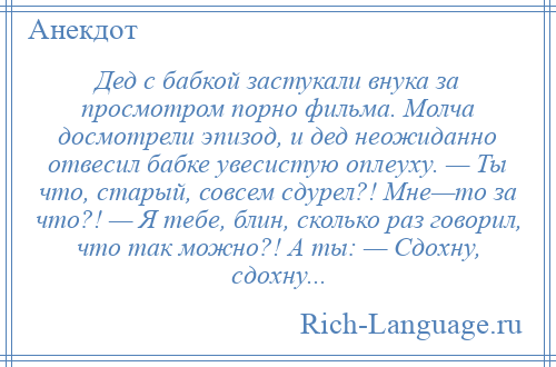 
    Дед с бабкой застукали внука за просмотром порно фильма. Молча досмотрели эпизод, и дед неожиданно отвесил бабке увесистую оплеуху. — Ты что, старый, совсем сдурел?! Мне—то за что?! — Я тебе, блин, сколько раз говорил, что так можно?! А ты: — Сдохну, сдохну...