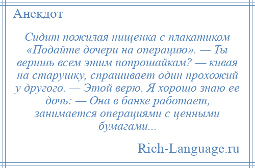 
    Сидит пожилая нищенка с плакатиком «Подайте дочери на операцию». — Ты веришь всем этим попрошайкам? — кивая на старушку, спрашивает один прохожий у другого. — Этой верю. Я хорошо знаю ее дочь: — Она в банке работает, занимается операциями с ценными бумагами...