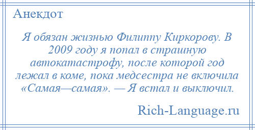 
    Я обязан жизнью Филиппу Киркорову. В 2009 году я попал в страшную автокатастрофу, после которой год лежал в коме, пока медсестра не включила «Самая—самая». — Я встал и выключил.