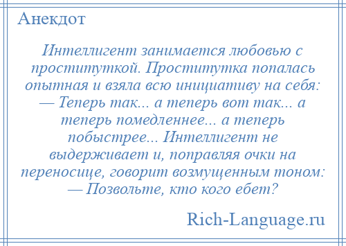 
    Интеллигент занимается любовью с проституткой. Проститутка попалась опытная и взяла всю инициативу на себя: — Теперь так... а теперь вот так... а теперь помедленнее... а теперь побыстрее... Интеллигент не выдерживает и, поправляя очки на переносице, говорит возмущенным тоном: — Позвольте, кто кого ебет?