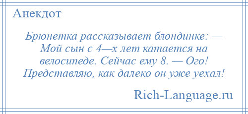 
    Брюнетка рассказывает блондинке: — Мой сын с 4—х лет катается на велосипеде. Сейчас ему 8. — Ого! Представляю, как далеко он уже уехал!
