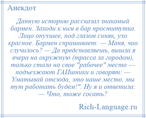 
    Данную историю рассказал знакомый бармен. Заходи к ним в бар проститутка. Лицо опухшее, под глазом синяк, ухо красное. Бармен спрашивает: — Маня, чио случилось? — Да представляешь, вышла я вчера на окружную (трасса за городом), только стала на свое рабочее место — подъезжают ГАИшники и говорят: — Уматывай отсюда, это наше место, мы тут работать будем! . Hу я и ответила: — Что, тоже сосать?