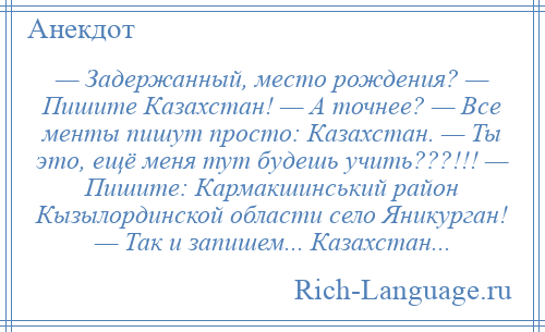 
    — Задержанный, место рождения? — Пишите Казахстан! — А точнее? — Все менты пишут просто: Казахстан. — Ты это, ещё меня тут будешь учить???!!! — Пишите: Кармакшинський район Кызылординской области село Яникурган! — Так и запишем... Казахстан...