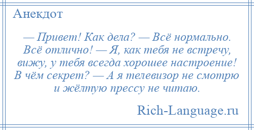 
    — Привет! Как дела? — Всё нормально. Всё отлично! — Я, как тебя не встречу, вижу, у тебя всегда хорошее настроение! В чём секрет? — А я телевизор не смотрю и жёлтую прессу не читаю.