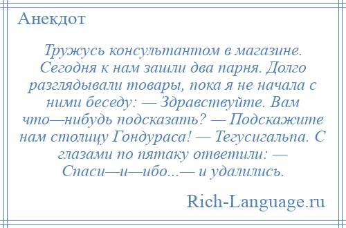 
    Тружусь консультантом в магазине. Сегодня к нам зашли два парня. Долго разглядывали товары, пока я не начала с ними беседу: — Здравствуйте. Вам что—нибудь подсказать? — Подскажите нам столицу Гондураса! — Тегусигальпа. С глазами по пятаку ответили: — Спаси—и—ибо...— и удалились.