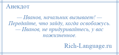 
    — Иванов, начальник вызывает! — Передайте, что зайду, когда освобожусь. — Иванов, не придуривайтесь, у вас пожизненное.