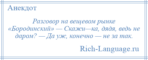 
    Разговор на вещевом рынке «Бородинский» — Скажи—ка, дядя, ведь не даром? — Да уж, конечно — не за так.