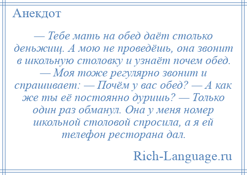 
    — Тебе мать на обед даёт столько деньжищ. А мою не проведёшь, она звонит в школьную столовку и узнаёт почем обед. — Моя тоже регулярно звонит и спрашивает: — Почём у вас обед? — А как же ты её постоянно дуришь? — Только один раз обманул. Она у меня номер школьной столовой спросила, а я ей телефон ресторана дал.