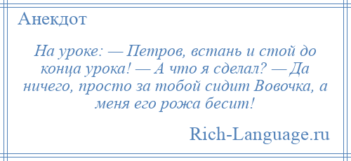 
    На уроке: — Петров, встань и стой до конца урока! — А что я сделал? — Да ничего, просто за тобой сидит Вовочка, а меня его рожа бесит!