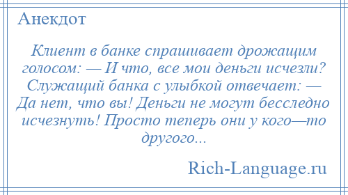 
    Клиент в банке спрашивает дрожащим голосом: — И что, все мои деньги исчезли? Служащий банка с улыбкой отвечает: — Да нет, что вы! Деньги не могут бесследно исчезнуть! Просто теперь они у кого—то другого...