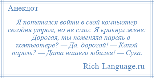 
    Я попытался войти в свой компьютер сегодня утром, но не смог. Я крикнул жене: — Дорогая, ты поменяла пароль в компьютере? — Да, дорогой! — Какой пароль? — Дата нашего юбилея! — Сука.