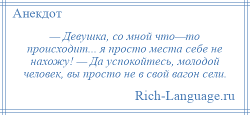 
    — Девушка, со мной что—то происходит... я просто места себе не нахожу! — Да успокойтесь, молодой человек, вы просто не в свой вагон сели.