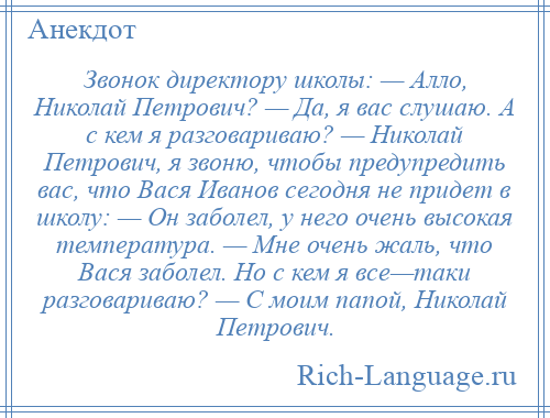 
    Звонок директору школы: — Алло, Николай Петрович? — Да, я вас слушаю. А с кем я разговариваю? — Николай Петрович, я звоню, чтобы предупредить вас, что Вася Иванов сегодня не придет в школу: — Он заболел, у него очень высокая температура. — Мне очень жаль, что Вася заболел. Но с кем я все—таки разговариваю? — С моим папой, Николай Петрович.