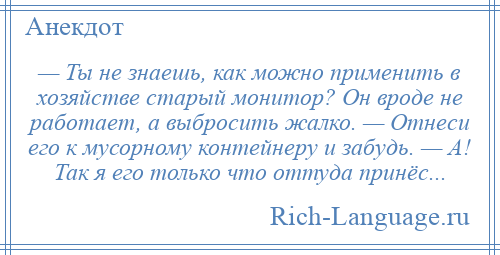 
    — Ты не знаешь, как можно применить в хозяйстве старый монитор? Он вроде не работает, а выбросить жалко. — Отнеси его к мусорному контейнеру и забудь. — А! Так я его только что оттуда принёс...