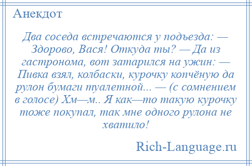 
    Два соседа встречаются у подъезда: — Здорово, Вася! Откуда ты? — Да из гастронома, вот затарился на ужин: — Пивка взял, колбаски, курочку копчёную да рулон бумаги туалетной... — (с сомнением в голосе) Хм—м.. Я как—то такую курочку тоже покупал, так мне одного рулона не хватило!