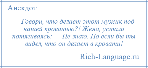 
    — Говори, что делает этот мужик под нашей кроватью?! Жена, устало потягиваясь: — Не знаю. Но если бы ты видел, что он делает в кровати!