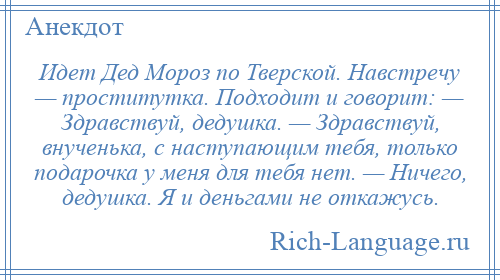 
    Идет Дед Мороз по Тверской. Навстречу — проститутка. Подходит и говорит: — Здравствуй, дедушка. — Здравствуй, внученька, с наступающим тебя, только подарочка у меня для тебя нет. — Ничего, дедушка. Я и деньгами не откажусь.