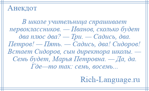 
    В школе учительница спрашивает первоклассников. — Иванов, сколько будет два плюс два? — Три. — Садись, два. Петров! — Пять. — Садись, два! Сидоров! Встает Сидоров, сын директора школы. — Семь будет, Марья Петровна. — Да, да. Где—то так: семь, восемь...