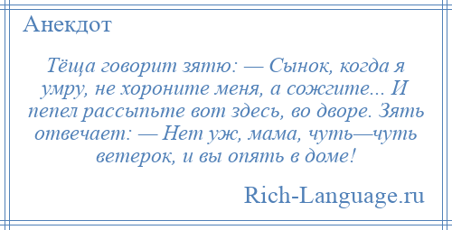 
    Тёща говорит зятю: — Сынок, когда я умру, не хороните меня, а сожгите... И пепел рассыпьте вот здесь, во дворе. Зять отвечает: — Нет уж, мама, чуть—чуть ветерок, и вы опять в доме!