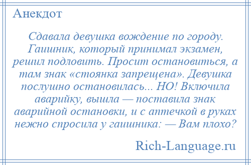 
    Сдавала девушка вождение по городу. Гаишник, который принимал экзамен, решил подловить. Просит остановиться, а там знак «стоянка запрещена». Девушка послушно остановилась... НО! Включила аварийку, вышла — поставила знак аварийной остановки, и с аптечкой в руках нежно спросила у гаишника: — Вам плохо?