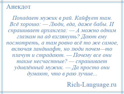 
    Попадает мужик в рай. Кайфует там. Всё хорошо: — Люди, еда, даже бабы. И спрашивает архангела: — А можно одним глазком на ад взглянуть? Дают ему посмотреть, а там ровно всё то же самое, включая ландшафт, но люди почем—то плачут и страдают. — Почему все они такие несчастные? — спрашивает удивлённый мужик. — Да просто они думают, что в раю лучше...