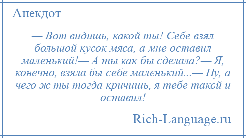 
    — Вот видишь, какой ты! Себе взял большой кусок мяса, а мне оставил маленький!— А ты как бы сделала?— Я, конечно, взяла бы себе маленький...— Ну, а чего ж ты тогда кричишь, я тебе такой и оставил!