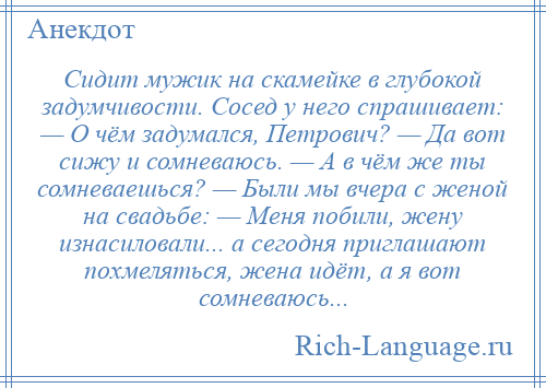 
    Сидит мужик на скамейке в глубокой задумчивости. Сосед у него спрашивает: — О чём задумался, Петрович? — Да вот сижу и сомневаюсь. — А в чём же ты сомневаешься? — Были мы вчера с женой на свадьбе: — Меня побили, жену изнасиловали... а сегодня приглашают похмеляться, жена идёт, а я вот сомневаюсь...