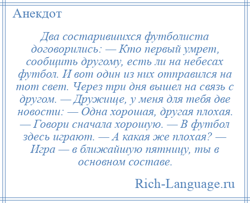 
    Два состарившихся футболиста договорились: — Кто первый умрет, сообщить другому, есть ли на небесах футбол. И вот один из них отправился на тот свет. Через три дня вышел на связь с другом. — Дружище, у меня для тебя две новости: — Одна хорошая, другая плохая. — Говори сначала хорошую. — В футбол здесь играют. — А какая же плохая? — Игра — в ближайшую пятницу, ты в основном составе.