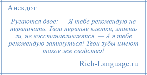 
    Ругаются двое: — Я тебе рекомендую не нервничать. Твои нервные клетки, знаешь ли, не восстанавливаются. — А я тебе рекомендую заткнуться! Твои зубы имеют такое же свойство!