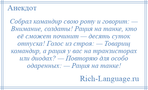 
    Собрал командир свою роту и говорит: — Внимание, солдаты! Рация на танке, кто её сможет починит — десять суток отпуска! Голос из строя: — Товарищ командир, а рация у вас на транзисторах или диодах? — Повторяю для особо одаренных: — Рация на танке!