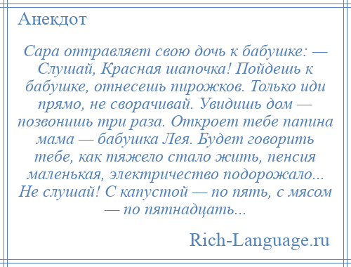 
    Сара отправляет свою дочь к бабушке: — Слушай, Красная шапочка! Пойдешь к бабушке, отнесешь пирожков. Только иди прямо, не сворачивай. Увидишь дом — позвонишь три раза. Откроет тебе папина мама — бабушка Лея. Будет говорить тебе, как тяжело стало жить, пенсия маленькая, электричество подорожало... Не слушай! С капустой — по пять, с мясом — по пятнадцать...