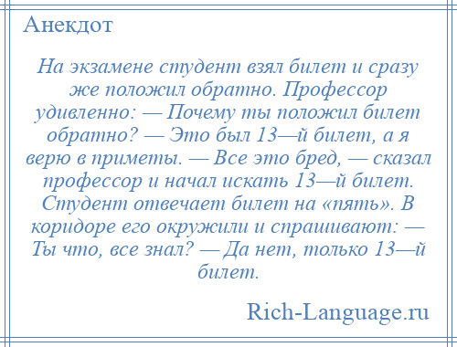 
    На экзамене студент взял билет и сразу же положил обратно. Профессор удивленно: — Почему ты положил билет обратно? — Это был 13—й билет, а я верю в приметы. — Все это бред, — сказал профессор и начал искать 13—й билет. Студент отвечает билет на «пять». В коридоре его окружили и спрашивают: — Ты что, все знал? — Да нет, только 13—й билет.