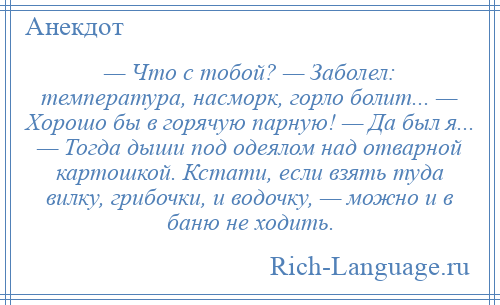 
    — Что с тобой? — Заболел: температура, насморк, горло болит... — Хорошо бы в горячую парную! — Да был я... — Тогда дыши под одеялом над отварной картошкой. Кстати, если взять туда вилку, грибочки, и водочку, — можно и в баню не ходить.