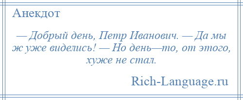 
    — Добрый день, Петр Иванович. — Да мы ж уже виделись! — Но день—то, от этого, хуже не стал.