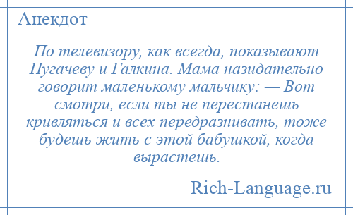 
    По телевизору, как всегда, показывают Пугачеву и Галкина. Мама назидательно говорит маленькому мальчику: — Вот смотри, если ты не перестанешь кривляться и всех передразнивать, тоже будешь жить с этой бабушкой, когда вырастешь.