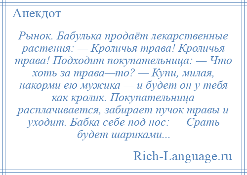 
    Рынок. Бабулька продаёт лекарственные растения: — Кроличья трава! Кроличья трава! Подходит покупательница: — Что хоть за трава—то? — Купи, милая, накорми ею мужика — и будет он у тебя как кролик. Покупательница расплачивается, забирает пучок травы и уходит. Бабка себе под нос: — Срать будет шариками...