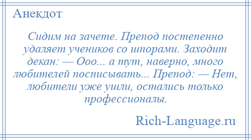 
    Сидим на зачете. Препод постепенно удаляет учеников со шпорами. Заходит декан: — Ооо... а тут, наверно, много любителей посписывать... Препод: — Нет, любители уже ушли, остались только профессионалы.