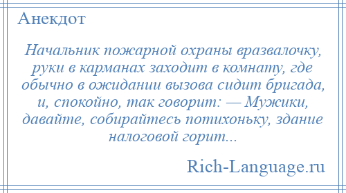 
    Начальник пожарной охраны вразвалочку, руки в карманах заходит в комнату, где обычно в ожидании вызова сидит бригада, и, спокойно, так говорит: — Мужики, давайте, собирайтесь потихоньку, здание налоговой горит...